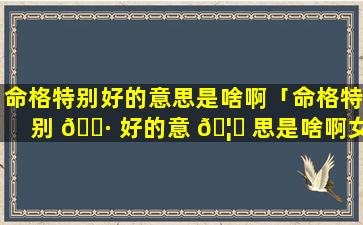 命格特别好的意思是啥啊「命格特别 🕷 好的意 🦋 思是啥啊女生」